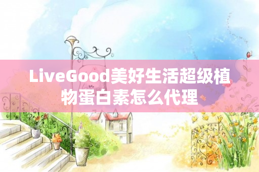 LiveGood美好生活超级植物蛋白素怎么代理