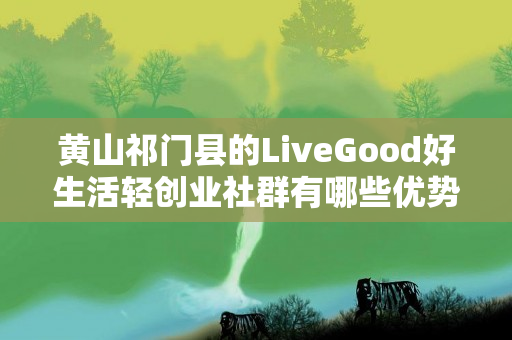 黄山祁门县的LiveGood好生活轻创业社群有哪些优势