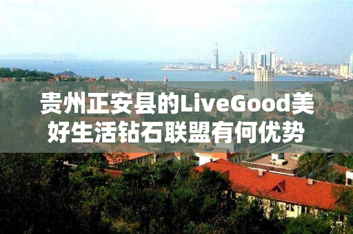 贵州正安县的LiveGood美好生活钻石联盟有何优势