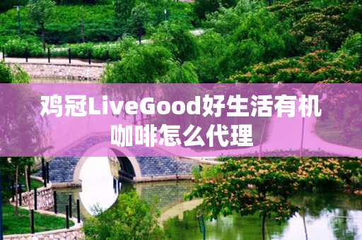 鸡冠LiveGood好生活有机咖啡怎么代理