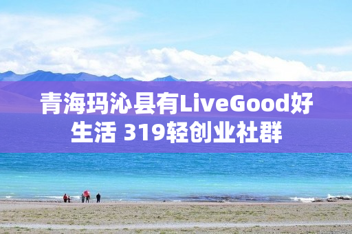 青海玛沁县有LiveGood好生活 319轻创业社群