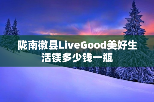 陇南徽县LiveGood美好生活镁多少钱一瓶