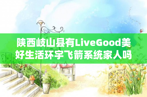 陕西岐山县有LiveGood美好生活环宇飞箭系统家人吗