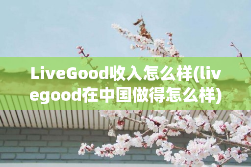 LiveGood收入怎么样(livegood在中国做得怎么样)