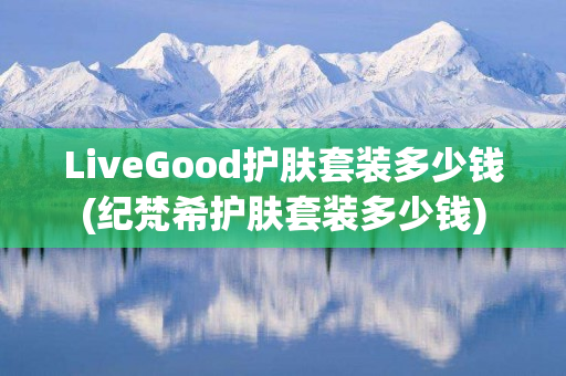 LiveGood护肤套装多少钱(纪梵希护肤套装多少钱)