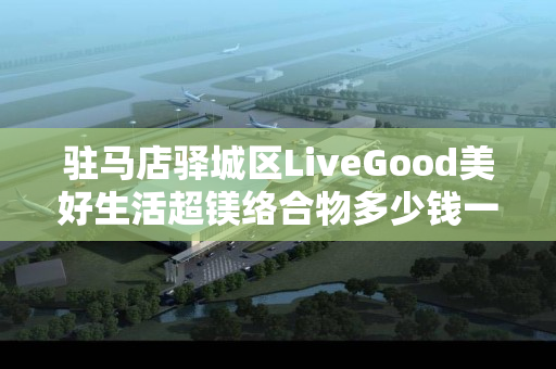 驻马店驿城区LiveGood美好生活超镁络合物多少钱一瓶