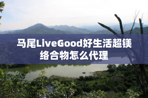 马尾LiveGood好生活超镁络合物怎么代理