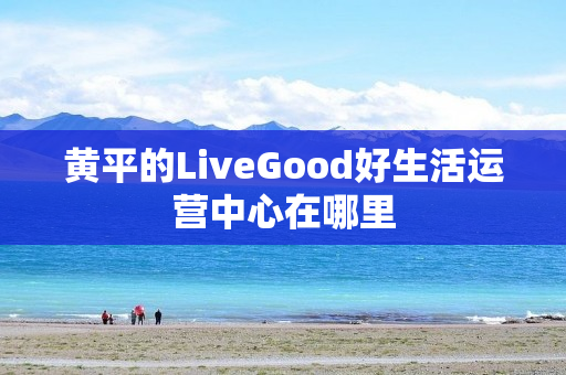 黄平的LiveGood好生活运营中心在哪里